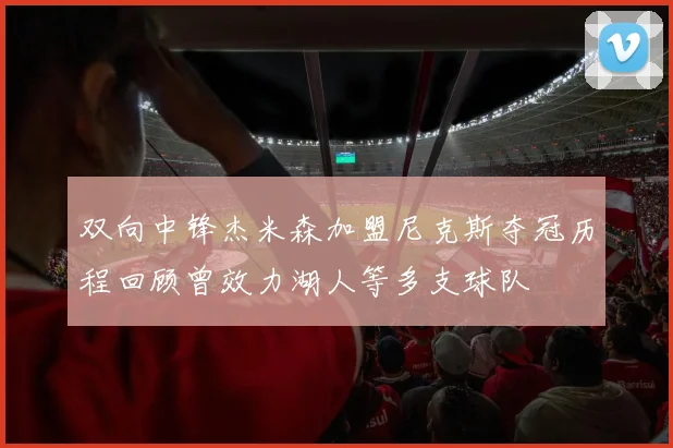双向中锋杰米森加盟尼克斯夺冠历程回顾曾效力湖人等多支球队