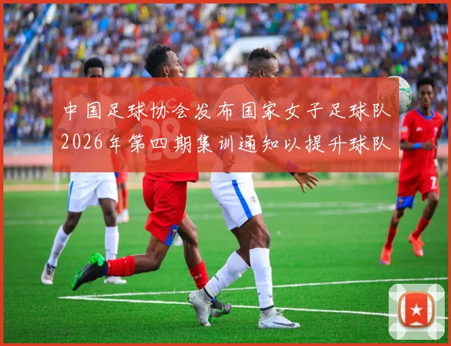 中国足球协会发布国家女子足球队2026年第四期集训通知以提升球队实力和备战水平