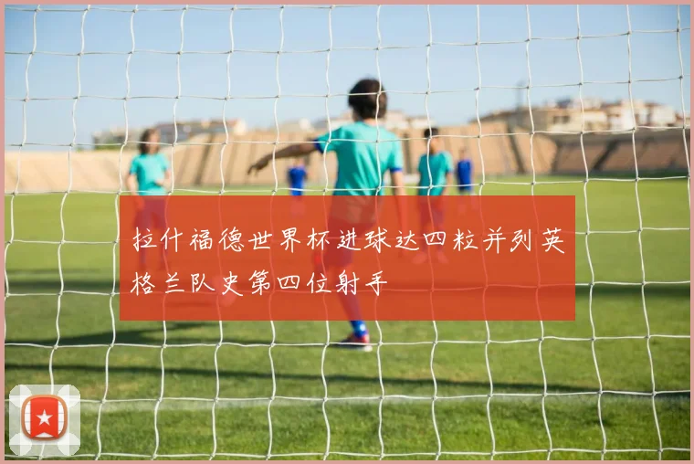 拉什福德世界杯进球达四粒并列英格兰队史第四位射手