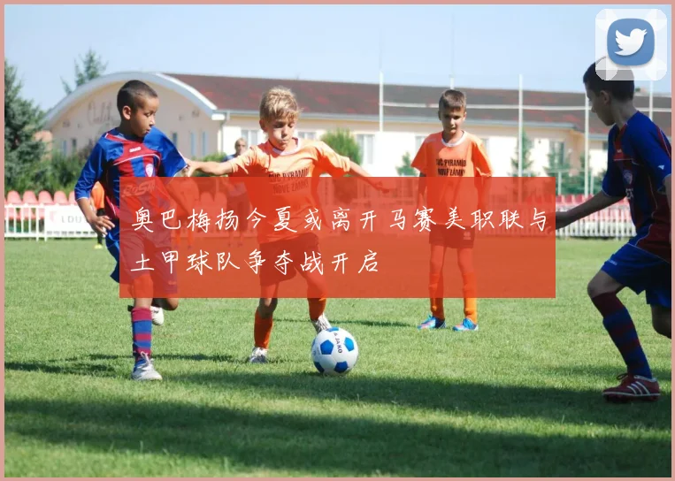 奥巴梅扬今夏或离开马赛美职联与土甲球队争夺战开启