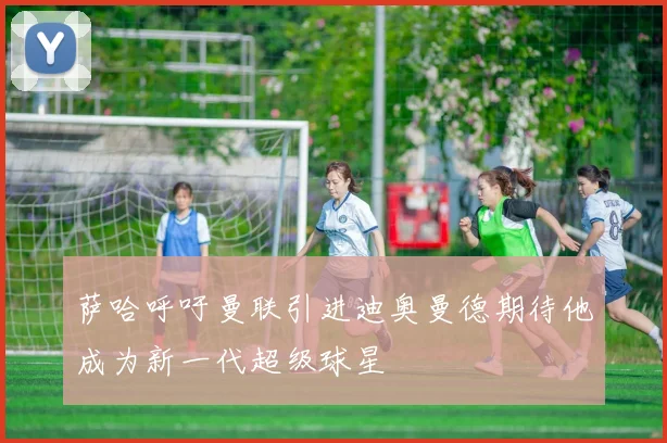 萨哈呼吁曼联引进迪奥曼德期待他成为新一代超级球星