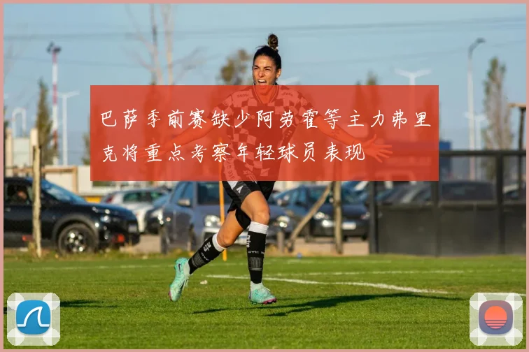 巴萨季前赛缺少阿劳霍等主力弗里克将重点考察年轻球员表现