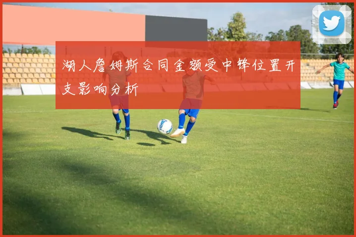 湖人詹姆斯合同金额受中锋位置开支影响分析