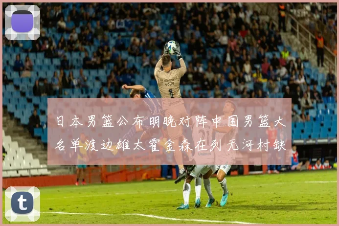 日本男篮公布明晚对阵中国男篮大名单渡边雄太霍金森在列无河村缺席