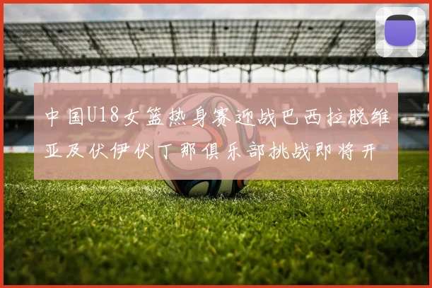 中国U18女篮热身赛迎战巴西拉脱维亚及伏伊伏丁那俱乐部挑战即将开启
