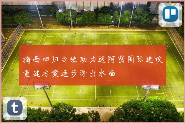 梅西回归合练助力迈阿密国际进攻重建方案逐步浮出水面