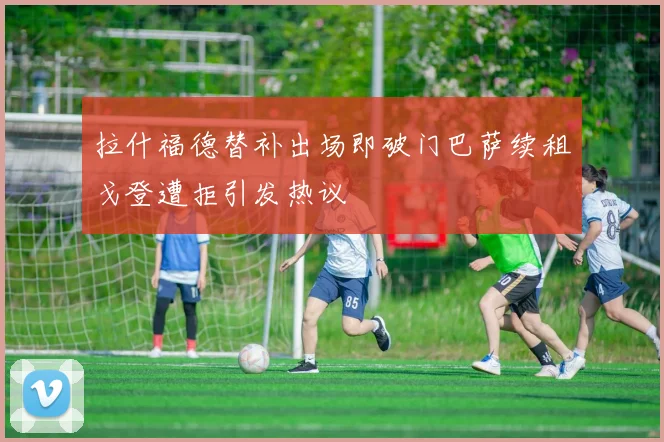 拉什福德替补出场即破门巴萨续租戈登遭拒引发热议