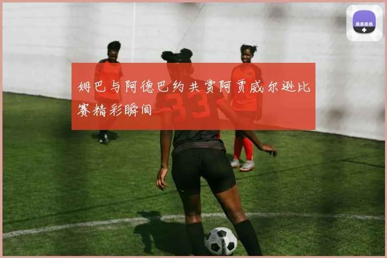姆巴与阿德巴约共赏阿贾威尔逊比赛精彩瞬间