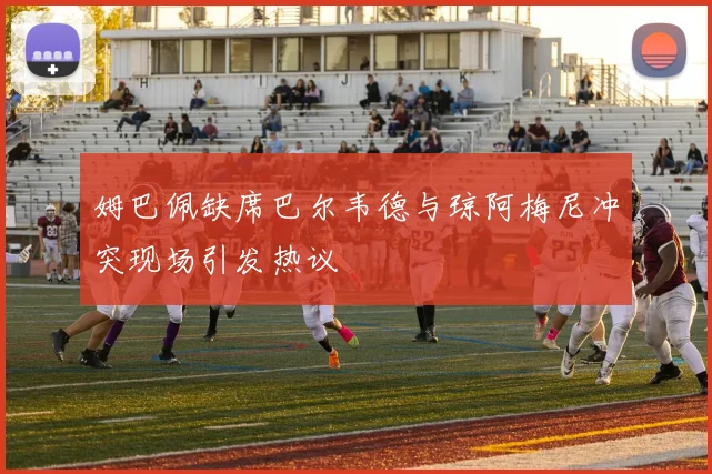 姆巴佩缺席巴尔韦德与琼阿梅尼冲突现场引发热议