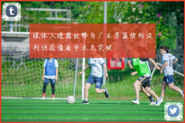 媒体人透露杜锋与广东男篮续约谈判仍在僵局中未见突破