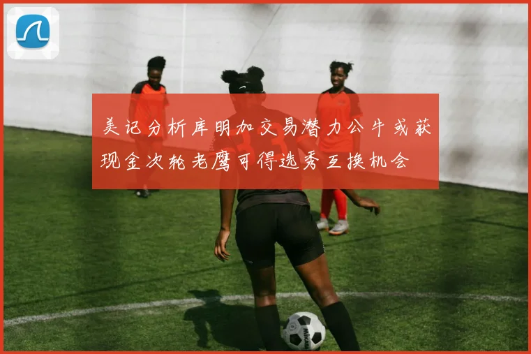 美记分析库明加交易潜力公牛或获现金次轮老鹰可得选秀互换机会
