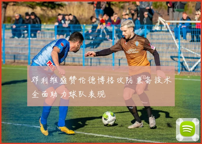 邓利维盛赞伦德博格攻防兼备技术全面助力球队表现