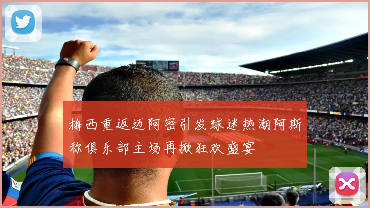 梅西重返迈阿密引发球迷热潮阿斯称俱乐部主场再掀狂欢盛宴