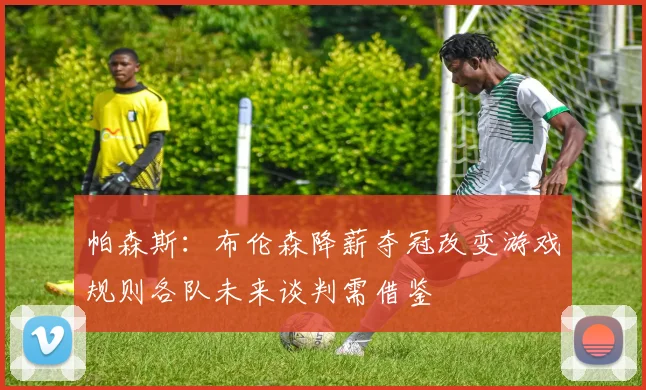帕森斯：布伦森降薪夺冠改变游戏规则各队未来谈判需借鉴
