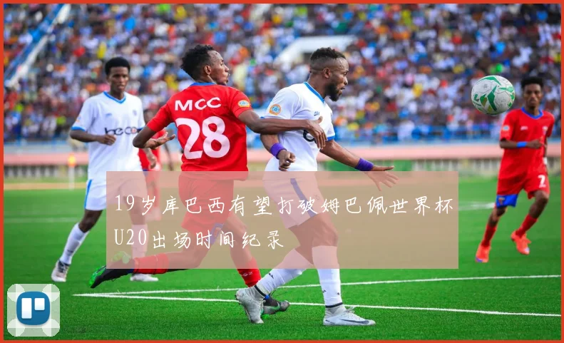 19岁库巴西有望打破姆巴佩世界杯U20出场时间纪录
