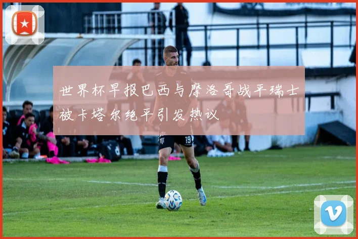 世界杯早报巴西与摩洛哥战平瑞士被卡塔尔绝平引发热议