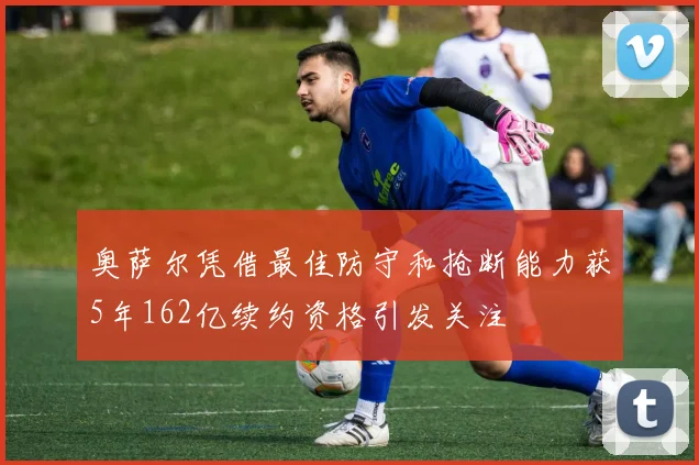 奥萨尔凭借最佳防守和抢断能力获5年162亿续约资格引发关注