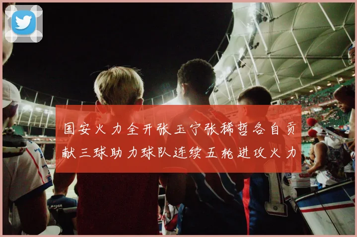 国安火力全开张玉宁张稀哲各自贡献三球助力球队连续五轮进攻火力猛增