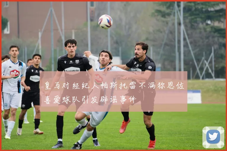 皇马对经纪人帕斯托雷不满称恩佐喜爱球队引发辟谣事件