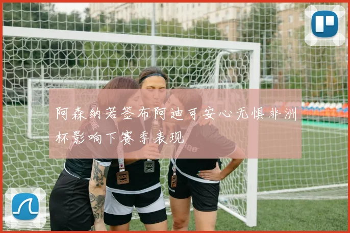 阿森纳若签布阿迪可安心无惧非洲杯影响下赛季表现