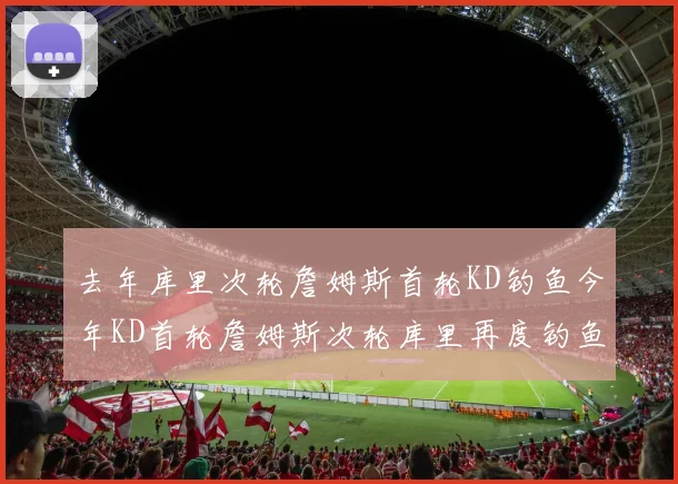 去年库里次轮詹姆斯首轮KD钓鱼今年KD首轮詹姆斯次轮库里再度钓鱼的奇妙对比