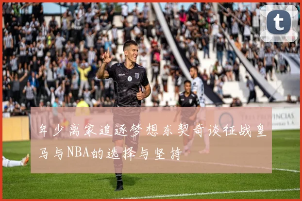 年少离家追逐梦想东契奇谈征战皇马与NBA的选择与坚持
