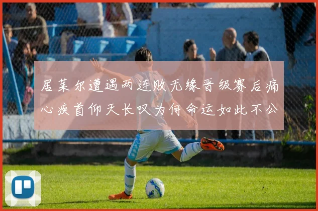 居莱尔遭遇两连败无缘晋级赛后痛心疾首仰天长叹为何命运如此不公
